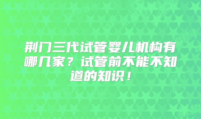 荆门三代试管婴儿机构有哪几家？试管前不能不知道的知识！