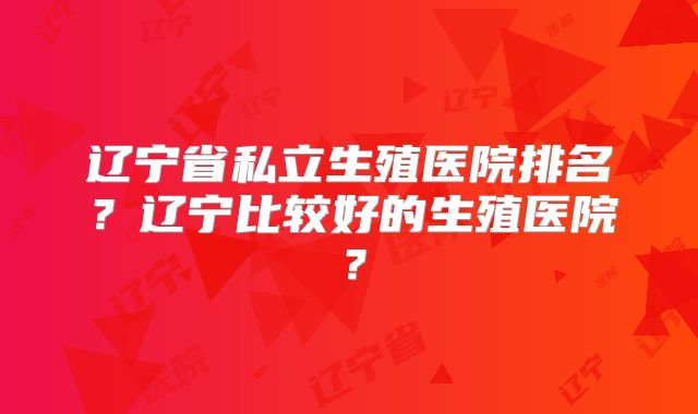 辽宁省私立生殖医院排名？辽宁比较好的生殖医院？