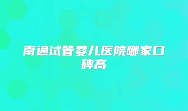 南通试管婴儿医院哪家口碑高