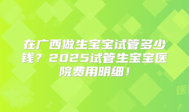 在广西做生宝宝试管多少钱?2025试管生宝宝医院费用明细!