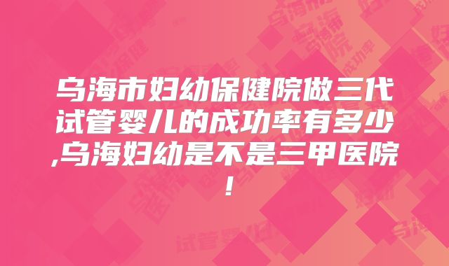 乌海市妇幼保健院做三代试管婴儿的成功率有多少,乌海妇幼是不是三甲医院!