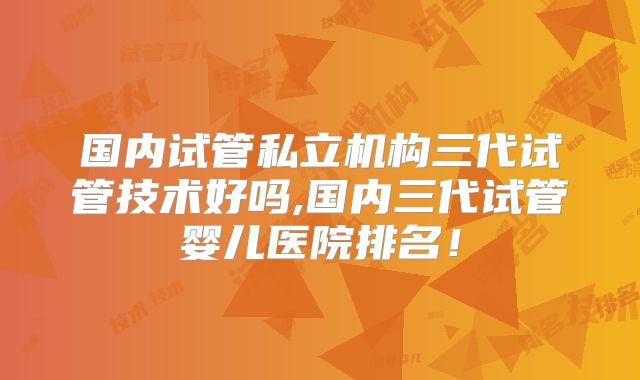 国内试管私立机构三代试管技术好吗,国内三代试管婴儿医院排名!