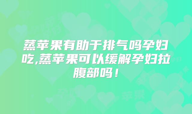 蒸苹果有助于排气吗孕妇吃,蒸苹果可以缓解孕妇拉腹部吗！