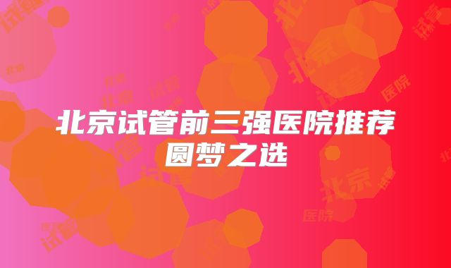 北京试管前三强医院推荐圆梦之选