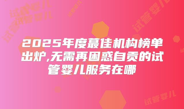 2025年度蕞佳机构榜单出炉,无需再困惑自贡的试管婴儿服务在哪