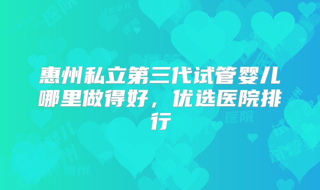 惠州私立第三代试管婴儿哪里做得好，优选医院排行