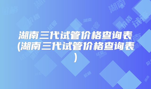 湖南三代试管价格查询表(湖南三代试管价格查询表)