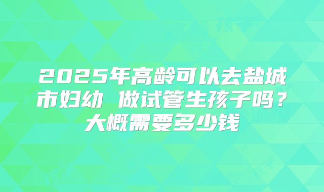 2025年高龄可以去盐城市妇幼 做试管生孩子吗？大概需要多少钱