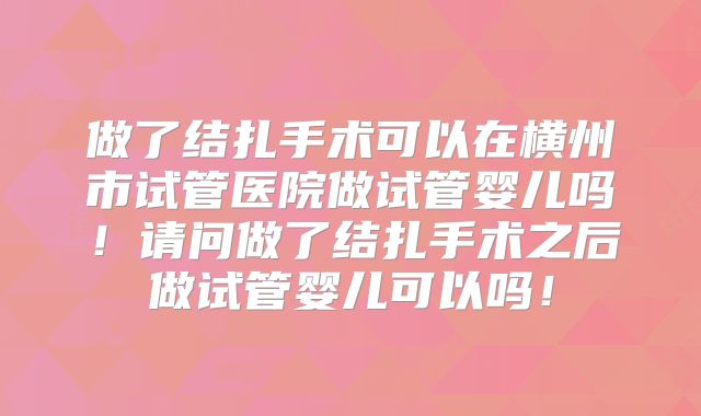 做了结扎手术可以在横州市试管医院做试管婴儿吗！请问做了结扎手术之后做试管婴儿可以吗！