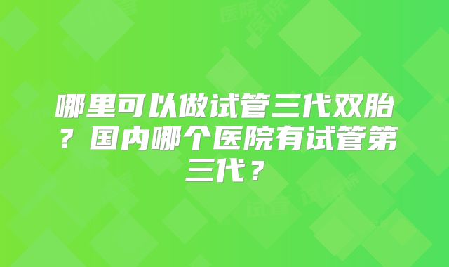 哪里可以做试管三代双胎？国内哪个医院有试管第三代？