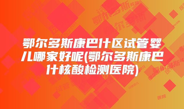 鄂尔多斯康巴什区试管婴儿哪家好呢(鄂尔多斯康巴什核酸检测医院)