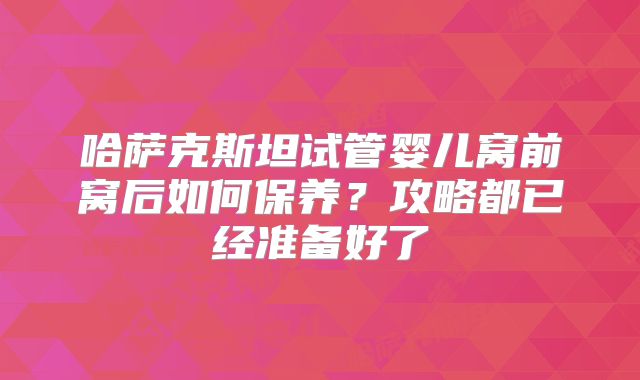 哈萨克斯坦试管婴儿窝前窝后如何保养?攻略都已经准备好了
