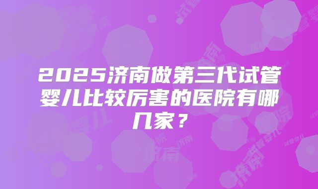 2025济南做第三代试管婴儿比较厉害的医院有哪几家?