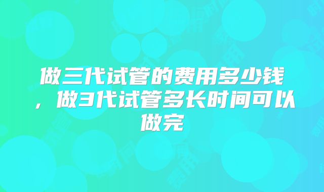 做三代试管的费用多少钱,做3代试管多长时间可以做完