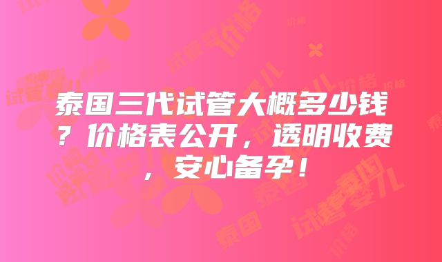 泰国三代试管大概多少钱？价格表公开，透明收费，安心备孕！