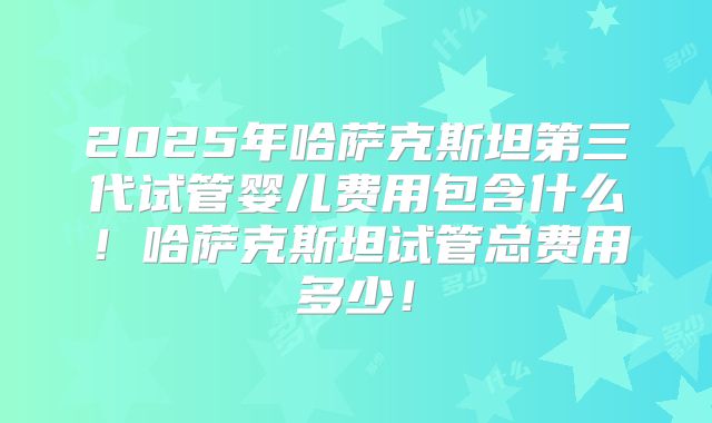 2025年哈萨克斯坦第三代试管婴儿费用包含什么!哈萨克斯坦试管总费用多少!