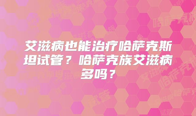 艾滋病也能治疗哈萨克斯坦试管？哈萨克族艾滋病多吗？