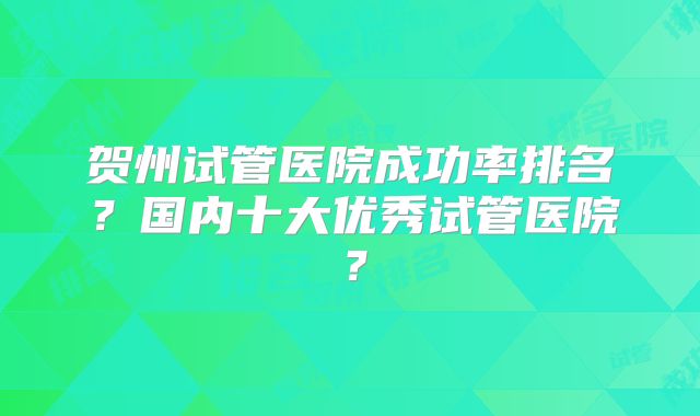 贺州试管医院成功率排名？国内十大优秀试管医院？