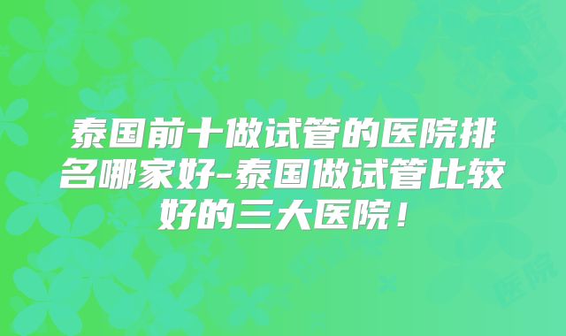 泰国前十做试管的医院排名哪家好-泰国做试管比较好的三大医院！