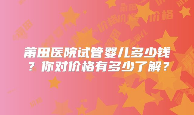 莆田医院试管婴儿多少钱？你对价格有多少了解？