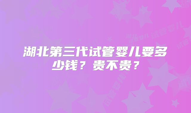 湖北第三代试管婴儿要多少钱?贵不贵?