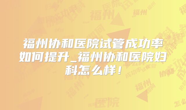 福州协和医院试管成功率如何提升_福州协和医院妇科怎么样！