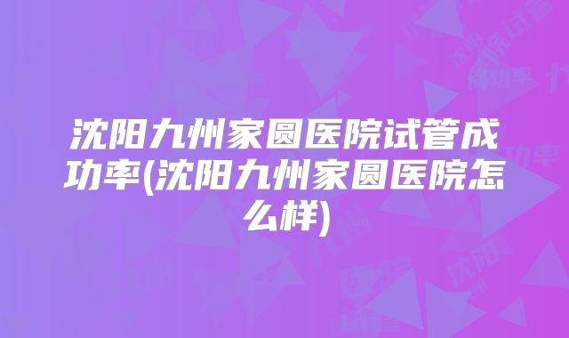 沈阳九州家圆医院试管成功率(沈阳九州家圆医院怎么样)