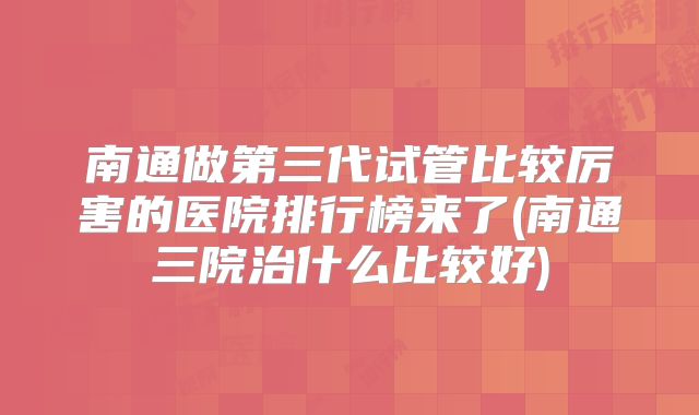 南通做第三代试管比较厉害的医院排行榜来了(南通三院治什么比较好)