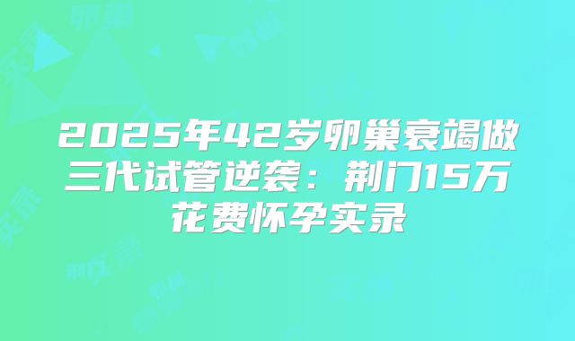2025年42岁卵巢衰竭做三代试管逆袭：荆门15万花费怀孕实录