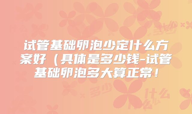 试管基础卵泡少定什么方案好(具体是多少钱-试管基础卵泡多大算正常!