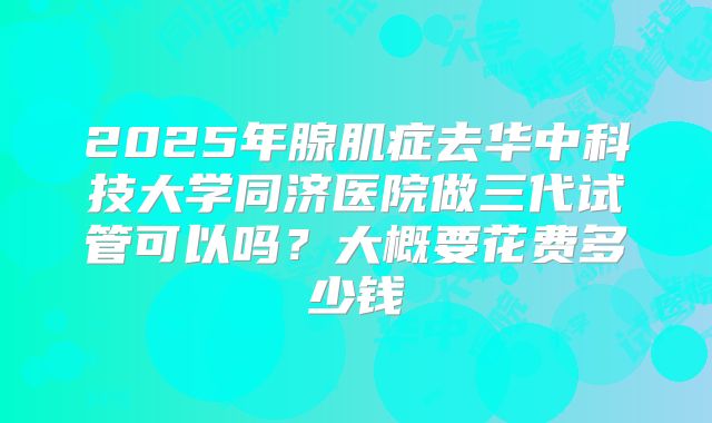 2025年腺肌症去华中科技大学同济医院做三代试管可以吗?大概要花费多少钱