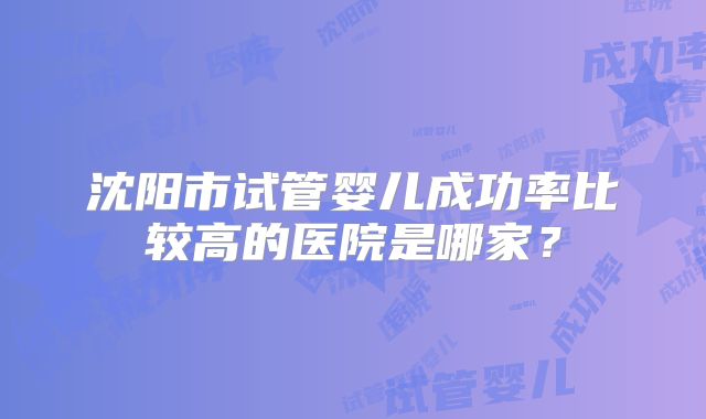 沈阳市试管婴儿成功率比较高的医院是哪家？