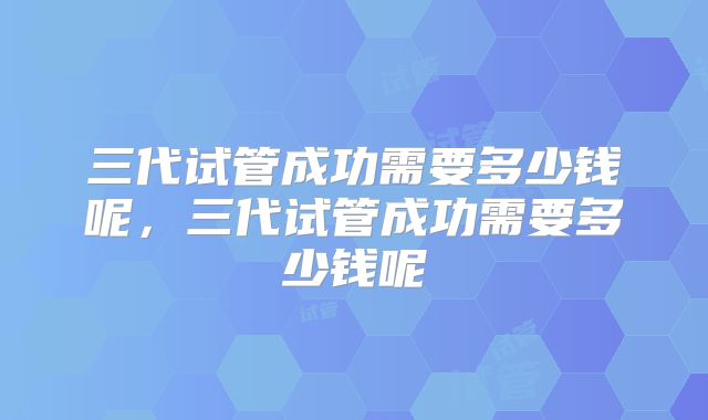 三代试管成功需要多少钱呢，三代试管成功需要多少钱呢