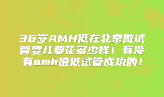 36岁AMH低在北京做试管婴儿要花多少钱！有没有amh值低试管成功的！