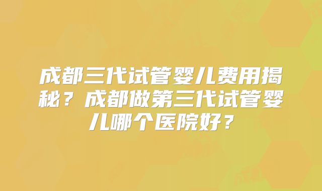 成都三代试管婴儿费用揭秘？成都做第三代试管婴儿哪个医院好？