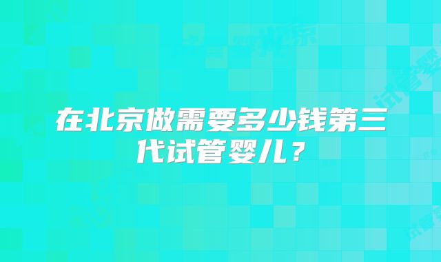 在北京做需要多少钱第三代试管婴儿？