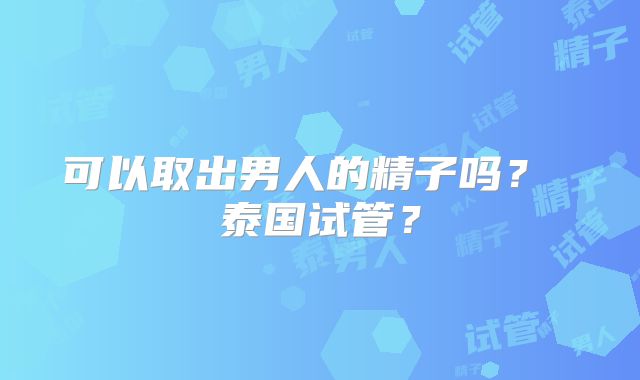 可以取出男人的精子吗？ 泰国试管？