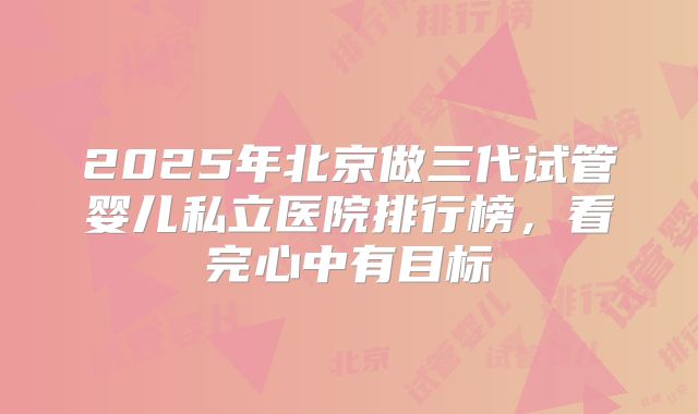 2025年北京做三代试管婴儿私立医院排行榜，看完心中有目标