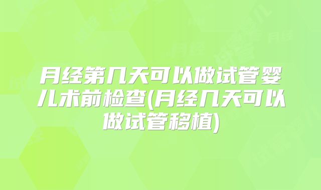 月经第几天可以做试管婴儿术前检查(月经几天可以做试管移植)