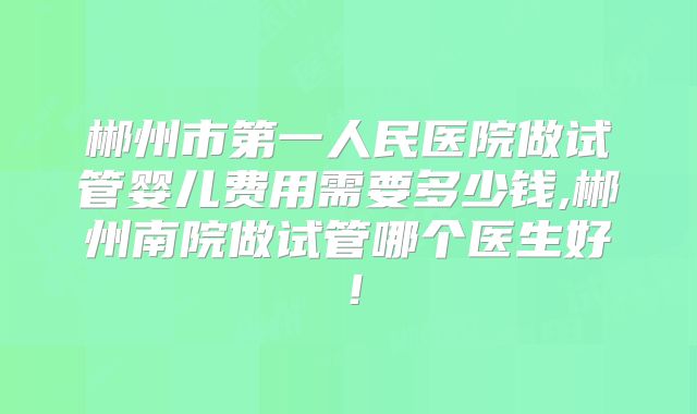 郴州市第一人民医院做试管婴儿费用需要多少钱,郴州南院做试管哪个医生好！