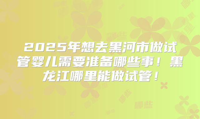 2025年想去黑河市做试管婴儿需要准备哪些事！黑龙江哪里能做试管！