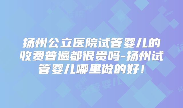 扬州公立医院试管婴儿的收费普遍都很贵吗-扬州试管婴儿哪里做的好！