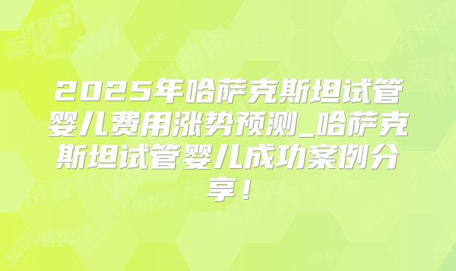 2025年哈萨克斯坦试管婴儿费用涨势预测_哈萨克斯坦试管婴儿成功案例分享！