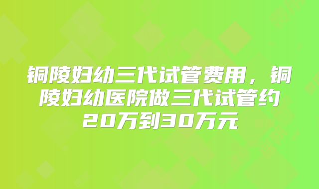 铜陵妇幼三代试管费用，铜陵妇幼医院做三代试管约20万到30万元