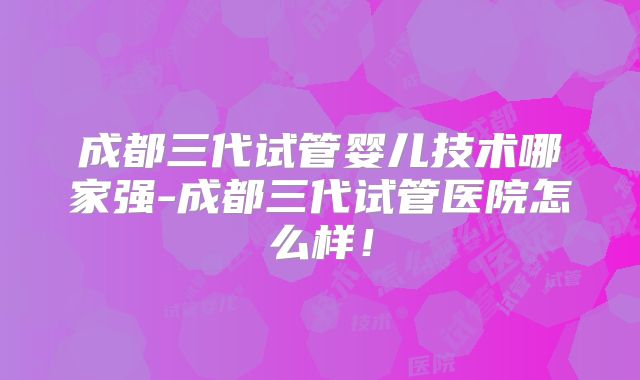 成都三代试管婴儿技术哪家强-成都三代试管医院怎么样！