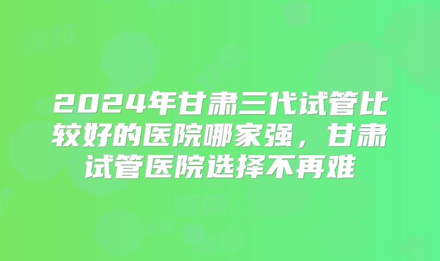 2024年甘肃三代试管比较好的医院哪家强，甘肃试管医院选择不再难