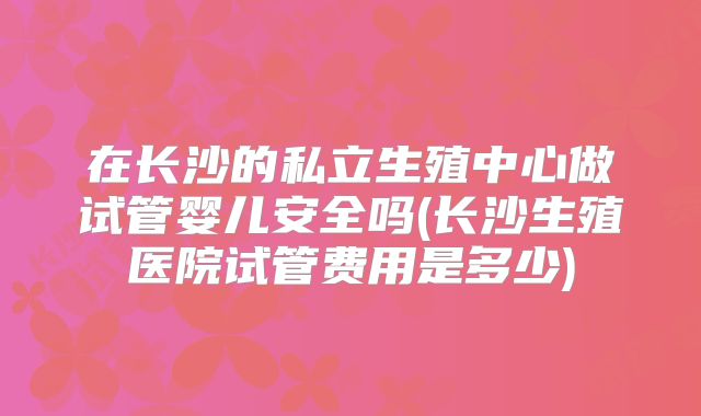 在长沙的私立生殖中心做试管婴儿安全吗(长沙生殖医院试管费用是多少)