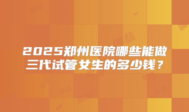 2025郑州医院哪些能做三代试管女生的多少钱？