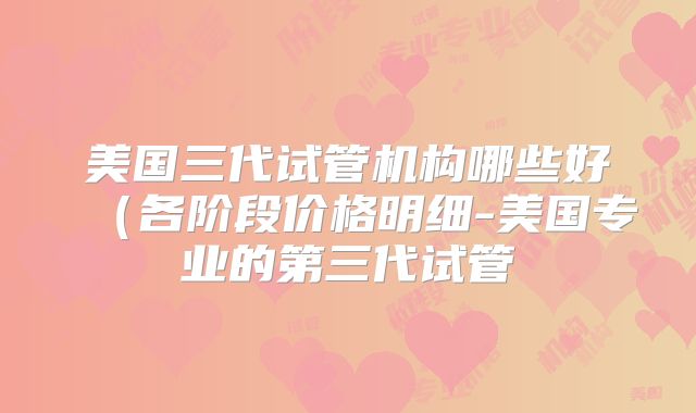 美国三代试管机构哪些好（各阶段价格明细-美国专业的第三代试管