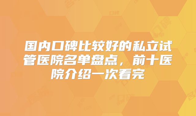 国内口碑比较好的私立试管医院名单盘点，前十医院介绍一次看完